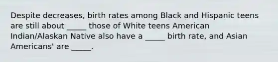 Despite decreases, birth rates among Black and Hispanic teens are still about _____ those of White teens American Indian/Alaskan Native also have a _____ birth rate, and Asian Americans' are _____.