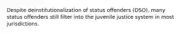 Despite deinstitutionalization of status offenders (DSO), many status offenders still filter into the juvenile justice system in most jurisdictions.