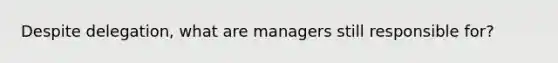 Despite delegation, what are managers still responsible for?