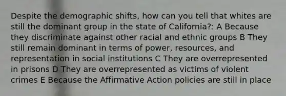 Despite the demographic shifts, how can you tell that whites are still the dominant group in the state of California?: A Because they discriminate against other racial and ethnic groups B They still remain dominant in terms of power, resources, and representation in social institutions C They are overrepresented in prisons D They are overrepresented as victims of violent crimes E Because the <a href='https://www.questionai.com/knowledge/k15TsidlpG-affirmative-action' class='anchor-knowledge'>affirmative action</a> policies are still in place