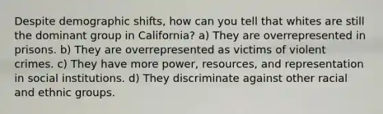 Despite demographic shifts, how can you tell that whites are still the dominant group in California? a) They are overrepresented in prisons. b) They are overrepresented as victims of violent crimes. c) They have more power, resources, and representation in social institutions. d) They discriminate against other racial and ethnic groups.