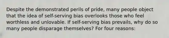 Despite the demonstrated perils of pride, many people object that the idea of self-serving bias overlooks those who feel worthless and unlovable. If self-serving bias prevails, why do so many people disparage themselves? For four reasons: