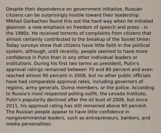 Despite their dependence on government initiative, Russian citizens can be surprisingly hostile toward their leadership. Mikhail Gorbachev found this out the hard way when he initiated glasnost- a new emphasis on freedom of speech and press - in the 1980s. He received torrents of complaints from citizens that almost certainly contributed to the breakup of the Soviet Union. Today surveys show that citizens have little faith in the political system, although, until recently, people seemed to have more confidence in Putin than in any other individual leaders or institutions. During his first two terms as president, Putin's approval ratings remained between 70 and 80 percent and even reached almost 90 percent in 2008, but no other public officials have had comparable approval rates, including governors of regions, army generals, Duma members, or the police. According to Russia's most respected polling outfit, the Levada Institute, Putin's popularity declined after the oil bust of 2008, but since 2011, his approval rating has still remained above 60 percent. The Russian people appear to have little confidence in nongovernmental leaders, such as entrepreneurs, bankers, and media personalities.