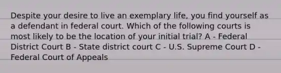 Despite your desire to live an exemplary life, you find yourself as a defendant in federal court. Which of the following courts is most likely to be the location of your initial trial? A - Federal District Court B - State district court C - U.S. Supreme Court D - Federal Court of Appeals