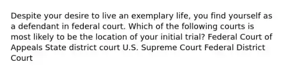 Despite your desire to live an exemplary life, you find yourself as a defendant in federal court. Which of the following courts is most likely to be the location of your initial trial? Federal Court of Appeals State district court U.S. Supreme Court Federal District Court