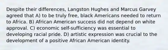 Despite their differences, Langston Hughes and Marcus Garvey agreed that A) to be truly free, black Americans needed to return to Africa. B) African American success did not depend on white approval. C) economic self-sufficiency was essential to developing racial pride. D) artistic expression was crucial to the development of a positive African American identity.