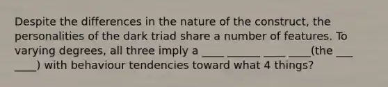 Despite the differences in the nature of the construct, the personalities of the dark triad share a number of features. To varying degrees, all three imply a ____ ______ ____ ____(the ___ ____) with behaviour tendencies toward what 4 things?