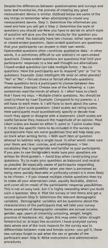 Despite the differences between questionnaires and surveys and tests and inventories, the process of creating any good measurement device is similar. Outlined below are some of the key things to remember when attempting to create any measurement device. Step 1: Determine the information you need and how you will get it Step 2: Determine the style of questions you should use Now you have to decide on which style of question will give you the best results for the question you have in mind. You basically have two choices: either open-ended or closed-ended questions. Open-ended questions are questions that your participants can answer in their own words. Openended questions often constitute qualitative data - in other words, it is sometimes difficult to use statistics on open-ended questions. Closed-ended questions are questions that limit your participants' responses to a few well thought-out alternatives. Closed-ended questions can take multiple forms: • Yes-no questions: Here the participants are to respond "yes" or "no" to questions. Example: Does intelligent life exist on other planets? "Yes" or "No" • Forced choice or forced alternate questions. These questions force a participant to choose between two alternatives. Example: Choose one of the following: a. I can sometimes read the minds of others. b. I often have to check that I have my keys. • Multiple-choice questions. You should be used to these by now! Example: Compared to my parents: a. I will have to work more. b. I will have to work about the same amount Likert scale questions. Likert scales are rating scales. Here participants must quantitatively specify or decide how much they agree or disagree with a statement. Likert scales are useful because they measure the magnitude of an opinion. Most Likert scales are based on either 5- point or 7-point scales Step 3: Create the specific items to be included in the survey or questionnaire Here are some guidelines that will help keep you on track when writing items. • With each item or question attempt to address only a single issue. In other words make sure your items are clear, concise, and unambiguous. • Use vocabulary that is appropriate and familiar to your participants. If you plan to use thirdgraders make sure your questions are written for third-graders. • Avoid bias when constructing your questions. Try to make your questions as balanced and neutral as possible. Be especially aware of participants responding because of social desirability: when one item is perceived as being more socially desirable or politically correct it is more likely to be chosen. • If you choose multiple-choice questions then try to make all your alternatives clear, equally desirable, distinct, and cover all (or most) of the participants' response possibilities. This is not an easy task, but it is highly rewarding when you build such a question. Step 4: Pilot the survey or test items and get a second opinion Step 5: Determine the relevant demographic variables . Demographic variables will be questions about the characteristics of the participants that will take your survey. Some examples of demographic variables are annual income, gender, age, years of university schooling, weight, height, province of residence, etc. Again this may seem rather straight forward but on at least two occasions I have analyzed survey data where one of the main reasons for the survey was to differentiate between male and female scores—you got it, these two surveys forgot to ask what the sex or gender of the participant was! Step 6: Write instructions and administration procedures