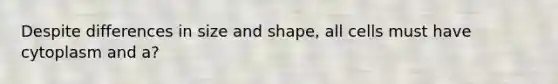 Despite differences in size and shape, all cells must have cytoplasm and a?