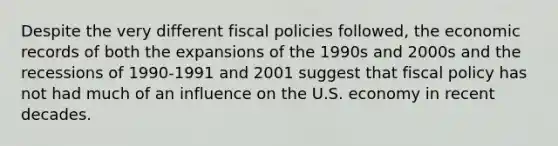 Despite the very different fiscal policies followed, the economic records of both the expansions of the 1990s and 2000s and the recessions of 1990-1991 and 2001 suggest that fiscal policy has not had much of an influence on the U.S. economy in recent decades.