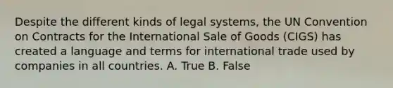 Despite the different kinds of legal systems, the UN Convention on Contracts for the International Sale of Goods (CIGS) has created a language and terms for international trade used by companies in all countries. A. True B. False