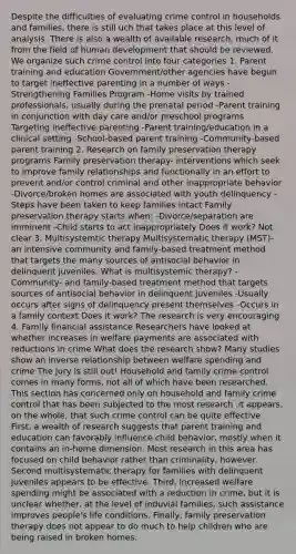 Despite the difficulties of evaluating crime control in households and families, there is still uch that takes place at this level of analysis. There is also a wealth of available research, much of it from the field of human development that should be reviewed. We organize such crime control into four categories 1. Parent training and education Government/other agencies have begun to target ineffective parenting in a number of ways -Strengthening Families Program -Home visits by trained professionals, usually during the prenatal period -Parent training in conjunction with day care and/or preschool programs Targeting ineffective parenting -Parent training/education in a clinical setting -School-based parent training -Community-based parent training 2. Research on family preservation therapy programs Family preservation therapy- interventions which seek to improve family relationships and functionally in an effort to prevent and/or control criminal and other inappropriate behavior -Divorce/broken homes are associated with youth delinquency -Steps have been taken to keep families intact Family preservation therapy starts when: -Divorce/separation are imminent -Child starts to act inappropriately Does it work? Not clear 3. Multisystemtic therapy Multisystematic therapy (MST)- an intensive community and family-based treatment method that targets the many sources of antisocial behavior in delinquent juveniles. What is multisystemic therapy? -Community- and family-based treatment method that targets sources of antisocial behavior in delinquent juveniles -Usually occurs after signs of delinquency present themselves -Occurs in a family context Does it work? The research is very encouraging 4. Family financial assistance Researchers have looked at whether increases in welfare payments are associated with reductions in crime What does the research show? Many studies show an inverse relationship between welfare spending and crime The jury is still out! Household and family crime control comes in many forms, not all of which have been researched. This section has concerned only on household and family crime control that has been subjected to the most research .it appears, on the whole, that such crime control can be quite effective. First, a wealth of research suggests that parent training and education can favorably influence child behavior, mostly when it contains an in-home dimension. Most research in this area has focused on child behavior rather than criminality, however. Second multisystematic therapy for families with delinquent juveniles appears to be effective. Third, increased welfare spending might be associated with a reduction in crime, but it is unclear whether, at the level of induvial families, such assistance improves people's life conditions. Finally, family preservation therapy does not appear to do much to help children who are being raised in broken homes.