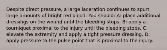 Despite direct pressure, a large laceration continues to spurt large amounts of bright red blood. You should: A: place additional dressings on the wound until the bleeding stops. B: apply a tourniquet proximal to the injury until the bleeding stops. C: elevate the extremity and apply a tight pressure dressing. D: apply pressure to the pulse point that is proximal to the injury.