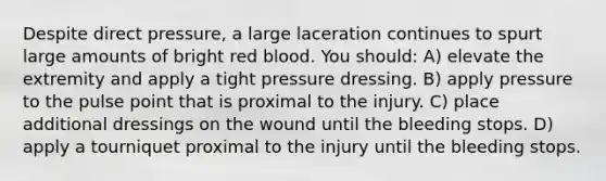 Despite direct pressure, a large laceration continues to spurt large amounts of bright red blood. You should: A) elevate the extremity and apply a tight pressure dressing. B) apply pressure to the pulse point that is proximal to the injury. C) place additional dressings on the wound until the bleeding stops. D) apply a tourniquet proximal to the injury until the bleeding stops.