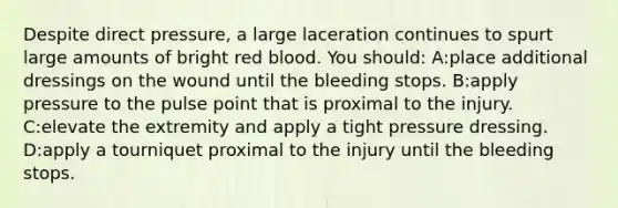 Despite direct pressure, a large laceration continues to spurt large amounts of bright red blood. You should: A:place additional dressings on the wound until the bleeding stops. B:apply pressure to the pulse point that is proximal to the injury. C:elevate the extremity and apply a tight pressure dressing. D:apply a tourniquet proximal to the injury until the bleeding stops.