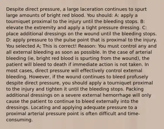 Despite direct pressure, a large laceration continues to spurt large amounts of bright red blood. You should: A: apply a tourniquet proximal to the injury until the bleeding stops. B: elevate the extremity and apply a tight pressure dressing. C: place additional dressings on the wound until the bleeding stops. D: apply pressure to the pulse point that is proximal to the injury. You selected A; This is correct! Reason: You must control any and all external bleeding as soon as possible. In the case of arterial bleeding (ie, bright red blood is spurting from the wound), the patient will bleed to death if immediate action is not taken. In most cases, direct pressure will effectively control external bleeding. However, if the wound continues to bleed profusely despite direct pressure, you should apply a tourniquet proximal to the injury and tighten it until the bleeding stops. Packing additional dressings on a severe external hemorrhage will only cause the patient to continue to bleed externally into the dressings. Locating and applying adequate pressure to a proximal arterial pressure point is often difficult and time-consuming.