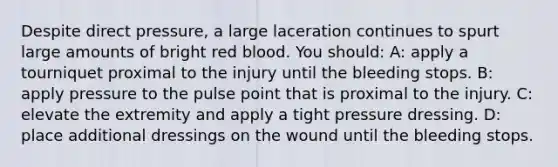 Despite direct pressure, a large laceration continues to spurt large amounts of bright red blood. You should: A: apply a tourniquet proximal to the injury until the bleeding stops. B: apply pressure to the pulse point that is proximal to the injury. C: elevate the extremity and apply a tight pressure dressing. D: place additional dressings on the wound until the bleeding stops.