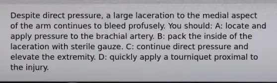 Despite direct pressure, a large laceration to the medial aspect of the arm continues to bleed profusely. You should: A: locate and apply pressure to the brachial artery. B: pack the inside of the laceration with sterile gauze. C: continue direct pressure and elevate the extremity. D: quickly apply a tourniquet proximal to the injury.