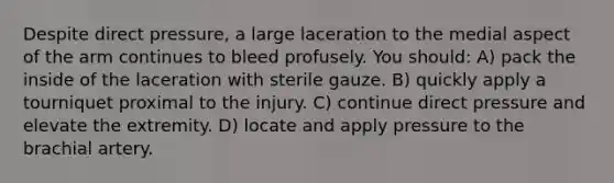 Despite direct pressure, a large laceration to the medial aspect of the arm continues to bleed profusely. You should: A) pack the inside of the laceration with sterile gauze. B) quickly apply a tourniquet proximal to the injury. C) continue direct pressure and elevate the extremity. D) locate and apply pressure to the brachial artery.