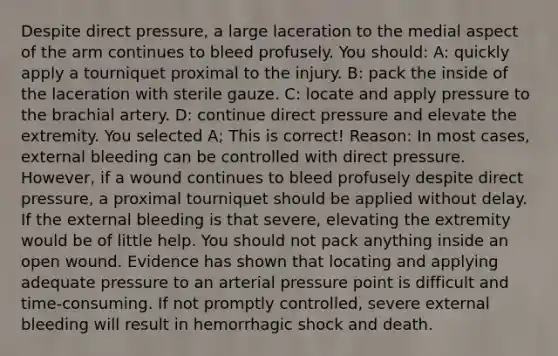 Despite direct pressure, a large laceration to the medial aspect of the arm continues to bleed profusely. You should: A: quickly apply a tourniquet proximal to the injury. B: pack the inside of the laceration with sterile gauze. C: locate and apply pressure to the brachial artery. D: continue direct pressure and elevate the extremity. You selected A; This is correct! Reason: In most cases, external bleeding can be controlled with direct pressure. However, if a wound continues to bleed profusely despite direct pressure, a proximal tourniquet should be applied without delay. If the external bleeding is that severe, elevating the extremity would be of little help. You should not pack anything inside an open wound. Evidence has shown that locating and applying adequate pressure to an arterial pressure point is difficult and time-consuming. If not promptly controlled, severe external bleeding will result in hemorrhagic shock and death.