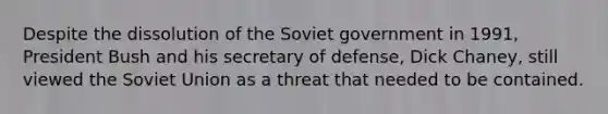 Despite the dissolution of the Soviet government in 1991, President Bush and his secretary of defense, Dick Chaney, still viewed the Soviet Union as a threat that needed to be contained.