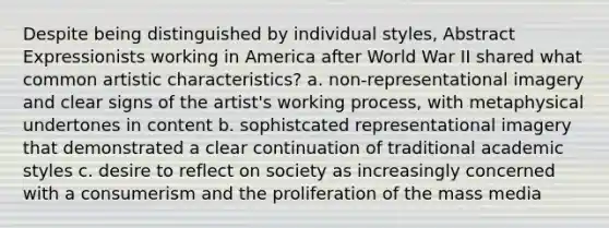 Despite being distinguished by individual styles, Abstract Expressionists working in America after World War II shared what common artistic characteristics? a. non-representational imagery and clear signs of the artist's working process, with metaphysical undertones in content b. sophistcated representational imagery that demonstrated a clear continuation of traditional academic styles c. desire to reflect on society as increasingly concerned with a consumerism and the proliferation of the mass media