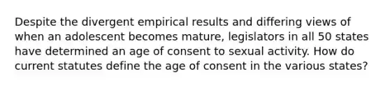 Despite the divergent empirical results and differing views of when an adolescent becomes mature, legislators in all 50 states have determined an age of consent to sexual activity. How do current statutes define the age of consent in the various states?