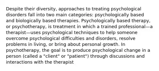 Despite their diversity, approaches to treating psychological disorders fall into two main categories: psychologically based and biologically based therapies. Psychologically based therapy, or psychotherapy, is treatment in which a trained professional—a therapist—uses psychological techniques to help someone overcome psychological difficulties and disorders, resolve problems in living, or bring about personal growth. In psychotherapy, the goal is to produce psychological change in a person (called a "client" or "patient") through discussions and interactions with the therapist