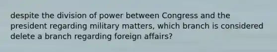 despite the division of power between Congress and the president regarding military matters, which branch is considered delete a branch regarding foreign affairs?