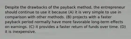 Despite the drawbacks of the payback method, the entrepreneur should continue to use it because (A) it is very simple to use in comparison with other methods. (B) projects with a faster payback period normally have more favorable long-term effects on earnings. (C) it provides a faster return of funds over time. (D) it is inexpensive.