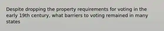 Despite dropping the property requirements for voting in the early 19th century, what barriers to voting remained in many states