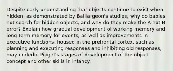 Despite early understanding that objects continue to exist when hidden, as demonstrated by Baillargeon's studies, why do babies not search for hidden objects, and why do they make the A-not-B error? Explain how gradual development of working memory and long term memory for events, as well as improvements in executive functions, housed in the prefrontal cortex, such as planning and executing responses and inhibiting old responses, may underlie Piaget's stages of development of the object concept and other skills in infancy.