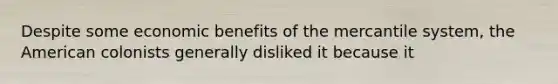 Despite some economic benefits of the mercantile system, the American colonists generally disliked it because it