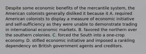 Despite some economic benefits of the mercantile system, the American colonists generally disliked it because it A. required American colonists to display a measure of economic initiative and self-sufficiency as they were unable to demonstrate trading in international economic markets. B. favored the northern over the southern colonies. C. forced the South into a one-crop economy. D. stifled economic initiative and imposed a rankling dependency on British government agents and creditors.