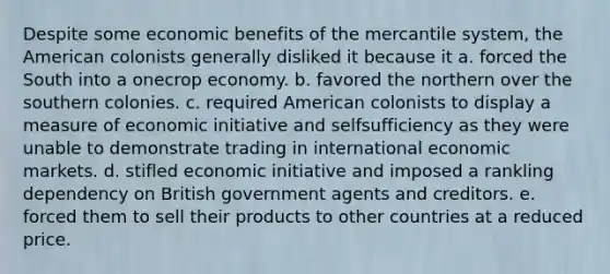 Despite some economic benefits of the mercantile system, the American colonists generally disliked it because it a. forced the South into a onecrop economy. b. favored the northern over the southern colonies. c. required American colonists to display a measure of economic initiative and selfsufficiency as they were unable to demonstrate trading in international economic markets. d. stifled economic initiative and imposed a rankling dependency on British government agents and creditors. e. forced them to sell their products to other countries at a reduced price.