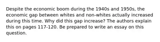 Despite the economic boom during the 1940s and 1950s, the economic gap between whites and non-whites actually increased during this time. Why did this gap increase? The authors explain this on pages 117-120. Be prepared to write an essay on this question.