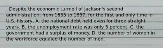 . Despite the economic turmoil of Jackson's second administration, from 1835 to 1837, for the first and only time in U.S. history, A. the national debt held even for three straight years. B. the unemployment rate was only 5 percent. C. the government had a surplus of money. D. the number of women in the workforce equaled the number of men.