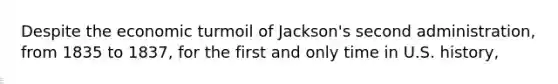 Despite the economic turmoil of Jackson's second administration, from 1835 to 1837, for the first and only time in U.S. history,