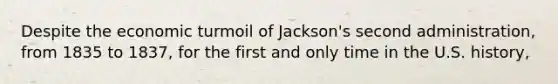 Despite the economic turmoil of Jackson's second administration, from 1835 to 1837, for the first and only time in the U.S. history,