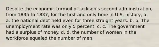 Despite the economic turmoil of Jackson's second administration, from 1835 to 1837, for the first and only time in U.S. history, a. a. the national debt held even for three straight years. b. b. The unemployment rate was only 5 percent. c. c. The government had a surplus of money. d. d. the number of women in the workforce equaled the number of men.