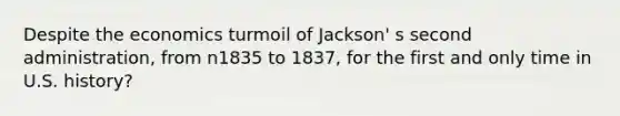 Despite the economics turmoil of Jackson' s second administration, from n1835 to 1837, for the first and only time in U.S. history?