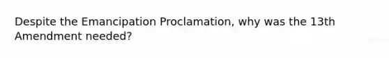 Despite the Emancipation Proclamation, why was the 13th Amendment needed?