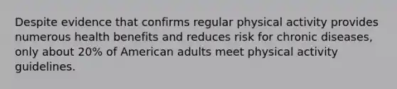 Despite evidence that confirms regular physical activity provides numerous health benefits and reduces risk for chronic diseases, only about 20% of American adults meet physical activity guidelines.