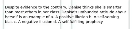 Despite evidence to the contrary, Denise thinks she is smarter than most others in her class. Denise's unfounded attitude about herself is an example of a. A positive illusion b. A self-serving bias c. A negative illusion d. A self-fulfilling prophecy