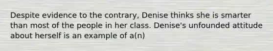 Despite evidence to the contrary, Denise thinks she is smarter than most of the people in her class. Denise's unfounded attitude about herself is an example of a(n)