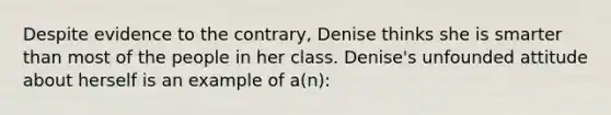 Despite evidence to the contrary, Denise thinks she is smarter than most of the people in her class. Denise's unfounded attitude about herself is an example of a(n):