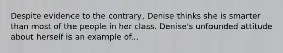 Despite evidence to the contrary, Denise thinks she is smarter than most of the people in her class. Denise's unfounded attitude about herself is an example of...