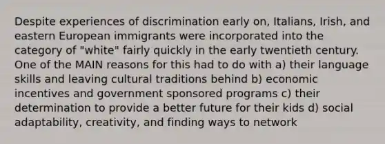 Despite experiences of discrimination early on, Italians, Irish, and eastern European immigrants were incorporated into the category of "white" fairly quickly in the early twentieth century. One of the MAIN reasons for this had to do with a) their language skills and leaving cultural traditions behind b) economic incentives and government sponsored programs c) their determination to provide a better future for their kids d) social adaptability, creativity, and finding ways to network