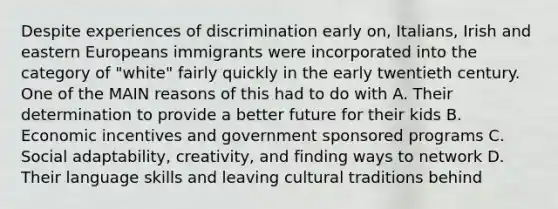 Despite experiences of discrimination early on, Italians, Irish and eastern Europeans immigrants were incorporated into the category of "white" fairly quickly in the early twentieth century. One of the MAIN reasons of this had to do with A. Their determination to provide a better future for their kids B. Economic incentives and government sponsored programs C. Social adaptability, creativity, and finding ways to network D. Their language skills and leaving cultural traditions behind