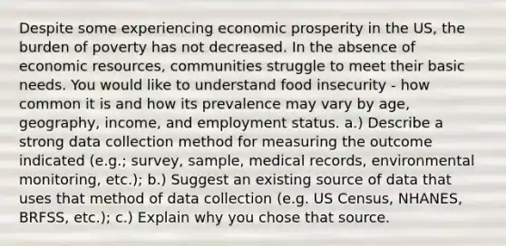 Despite some experiencing economic prosperity in the US, the burden of poverty has not decreased. In the absence of economic resources, communities struggle to meet their basic needs. You would like to understand food insecurity - how common it is and how its prevalence may vary by age, geography, income, and employment status. a.) Describe a strong data collection method for measuring the outcome indicated (e.g.; survey, sample, medical records, environmental monitoring, etc.); b.) Suggest an existing source of data that uses that method of data collection (e.g. US Census, NHANES, BRFSS, etc.); c.) Explain why you chose that source.